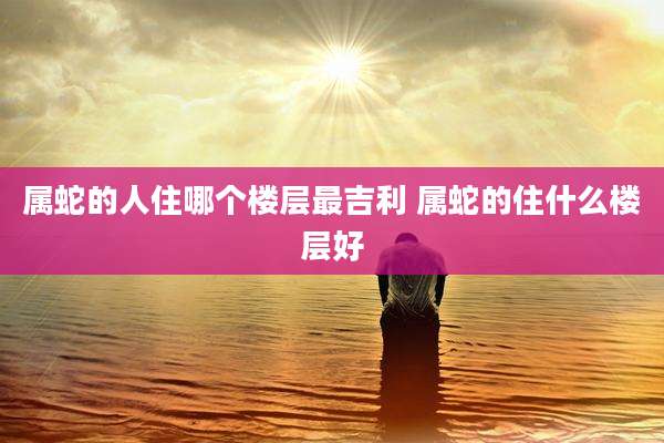 属蛇的人住哪个楼层最吉利 属蛇的住什么楼层好