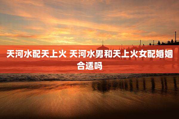 天河水配天上火 天河水男和天上火女配婚姻合适吗