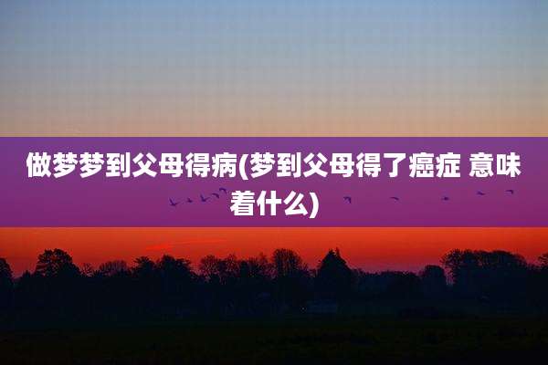 做梦梦到父母得病(梦到父母得了癌症 意味着什么)