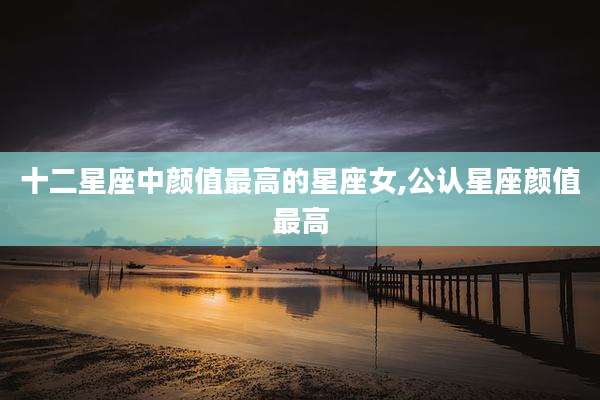 十二星座中颜值最高的星座女,公认星座颜值最高
