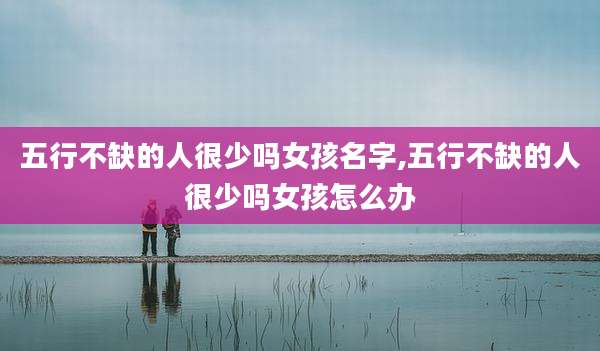 五行不缺的人很少吗女孩名字,五行不缺的人很少吗女孩怎么办