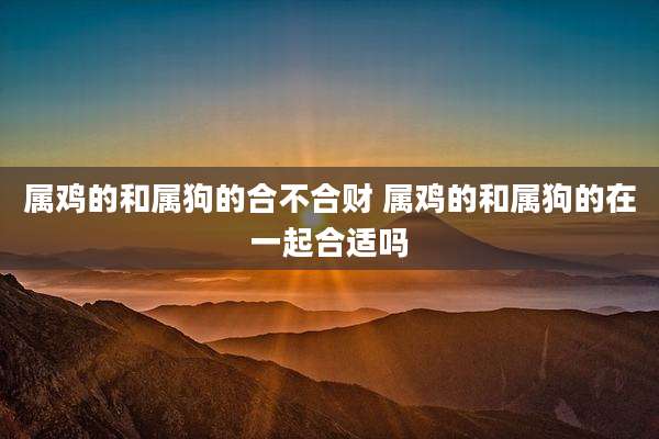 属鸡的和属狗的合不合财 属鸡的和属狗的在一起合适吗