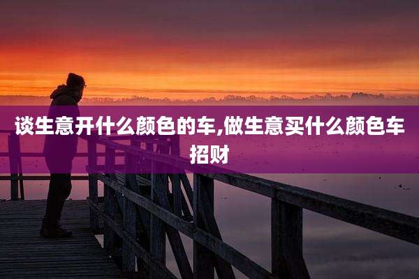 谈生意开什么颜色的车,做生意买什么颜色车招财