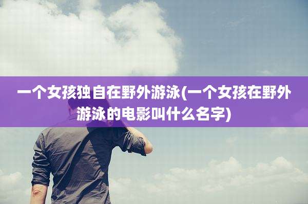 一个女孩独自在野外游泳(一个女孩在野外游泳的电影叫什么名字)