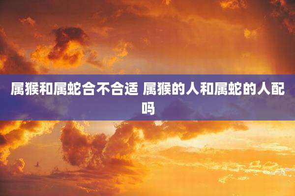属猴和属蛇合不合适 属猴的人和属蛇的人配吗
