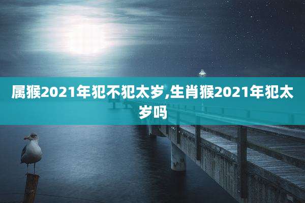 属猴2021年犯不犯太岁,生肖猴2021年犯太岁吗
