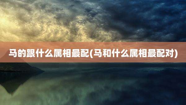 马的跟什么属相最配(马和什么属相最配对)