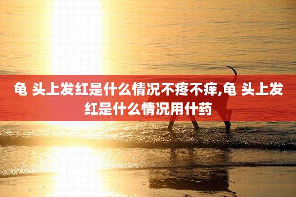 龟 头上发红是什么情况不疼不痒,龟 头上发红是什么情况用什药
