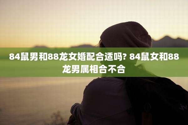 84鼠男和88龙女婚配合适吗? 84鼠女和88龙男属相合不合