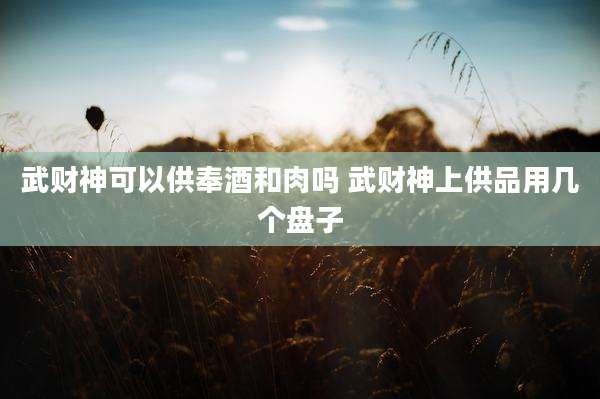 武财神可以供奉酒和肉吗 武财神上供品用几个盘子