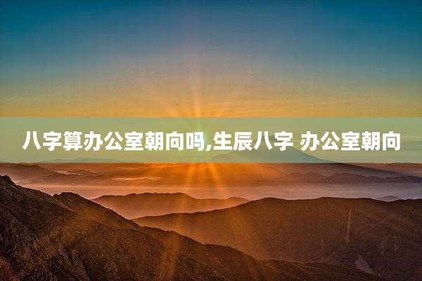 八字算办公室朝向吗,生辰八字 办公室朝向