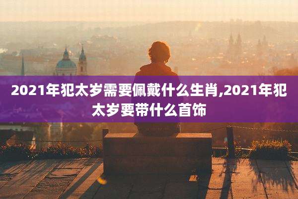 2021年犯太岁需要佩戴什么生肖,2021年犯太岁要带什么首饰