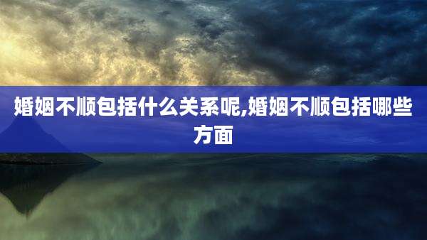 婚姻不顺包括什么关系呢,婚姻不顺包括哪些方面