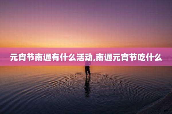 元宵节南通有什么活动,南通元宵节吃什么