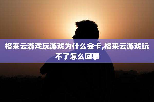 格来云游戏玩游戏为什么会卡,格来云游戏玩不了怎么回事
