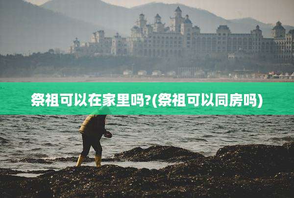 祭祖可以在家里吗?(祭祖可以同房吗)