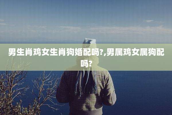男生肖鸡女生肖狗婚配吗?,男属鸡女属狗配吗?