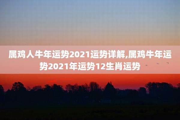 属鸡人牛年运势2021运势详解,属鸡牛年运势2021年运势12生肖运势
