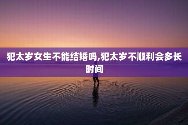 犯太岁女生不能结婚吗,犯太岁不顺利会多长时间