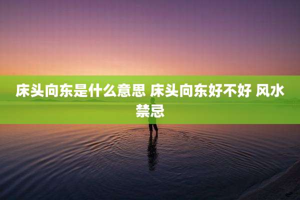 床头向东是什么意思 床头向东好不好 风水禁忌
