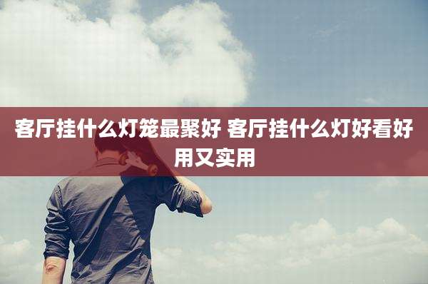 客厅挂什么灯笼最聚好 客厅挂什么灯好看好用又实用