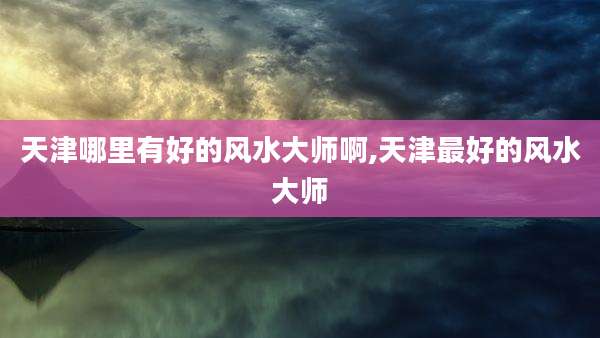 天津哪里有好的风水大师啊,天津最好的风水大师