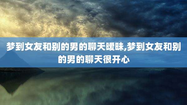 梦到女友和别的男的聊天暧昧,梦到女友和别的男的聊天很开心