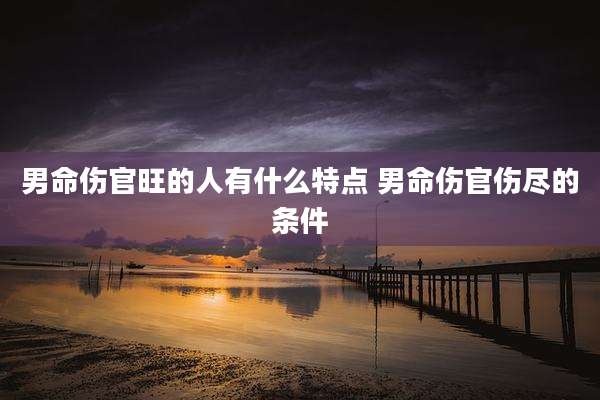 男命伤官旺的人有什么特点 男命伤官伤尽的条件