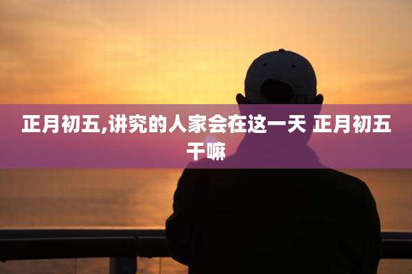 正月初五,讲究的人家会在这一天 正月初五干嘛