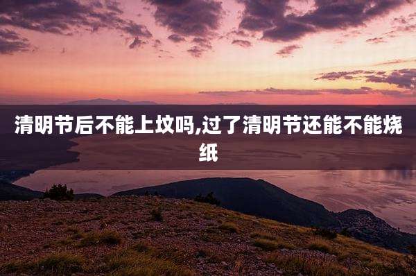 清明节后不能上坟吗,过了清明节还能不能烧纸