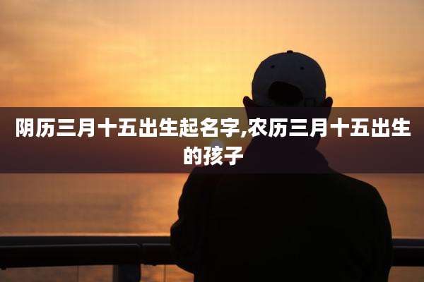 阴历三月十五出生起名字,农历三月十五出生的孩子
