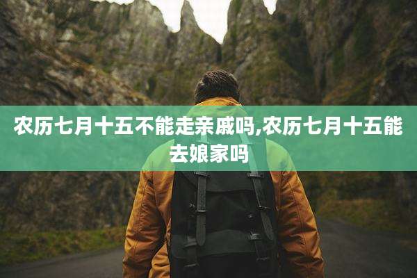 农历七月十五不能走亲戚吗,农历七月十五能去娘家吗