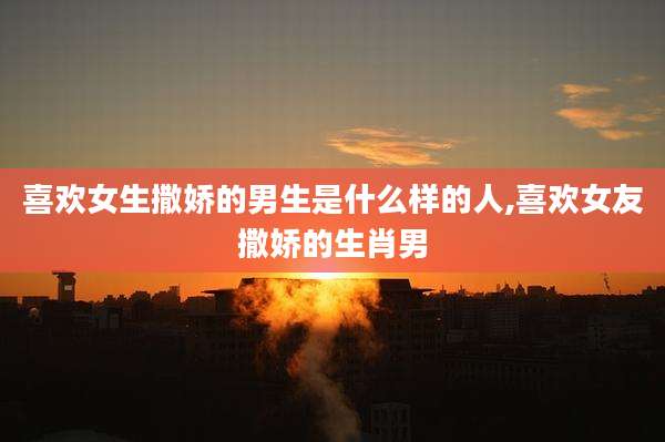 喜欢女生撒娇的男生是什么样的人,喜欢女友撒娇的生肖男