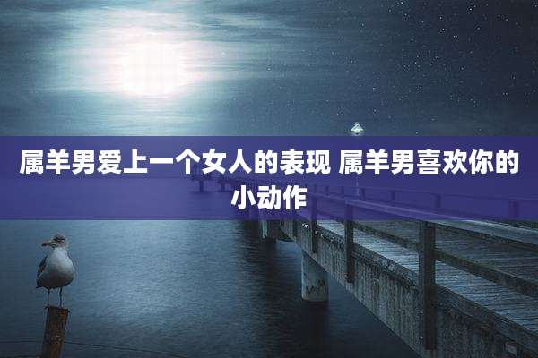 属羊男爱上一个女人的表现 属羊男喜欢你的小动作