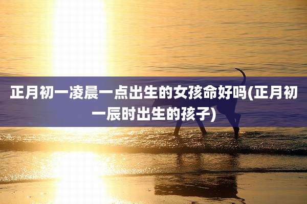正月初一凌晨一点出生的女孩命好吗(正月初一辰时出生的孩子)