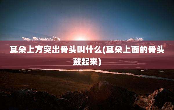 耳朵上方突出骨头叫什么(耳朵上面的骨头鼓起来)
