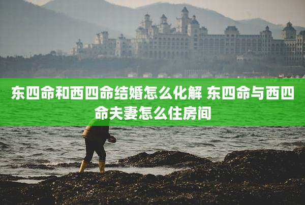 东四命和西四命结婚怎么化解 东四命与西四命夫妻怎么住房间