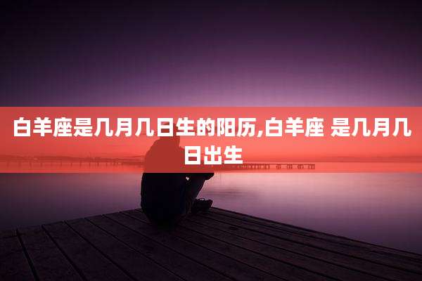 白羊座是几月几日生的阳历,白羊座 是几月几日出生
