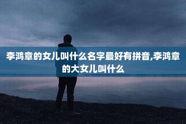 李鸿章的女儿叫什么名字最好有拼音,李鸿章的大女儿叫什么