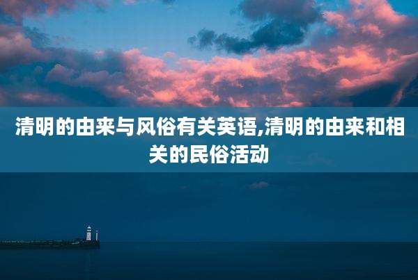 清明的由来与风俗有关英语,清明的由来和相关的民俗活动