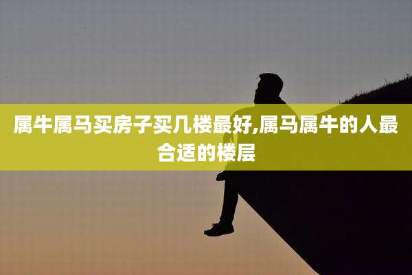 属牛属马买房子买几楼最好,属马属牛的人最合适的楼层