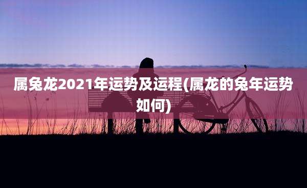属兔龙2021年运势及运程(属龙的兔年运势如何)
