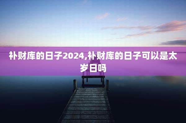 补财库的日子2024,补财库的日子可以是太岁日吗
