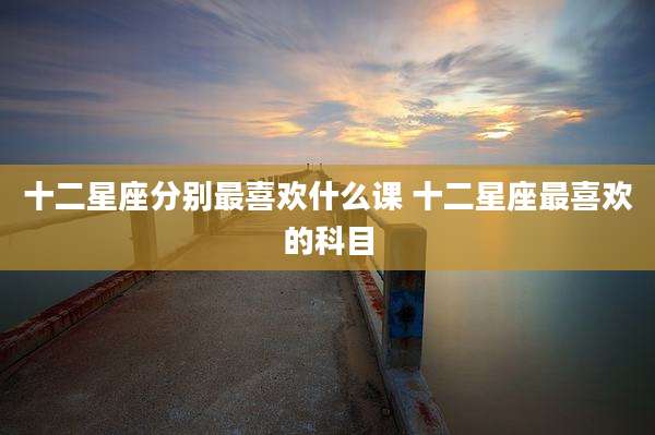 十二星座分别最喜欢什么课 十二星座最喜欢的科目