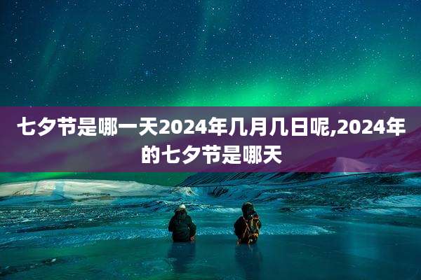 七夕节是哪一天2024年几月几日呢,2024年的七夕节是哪天