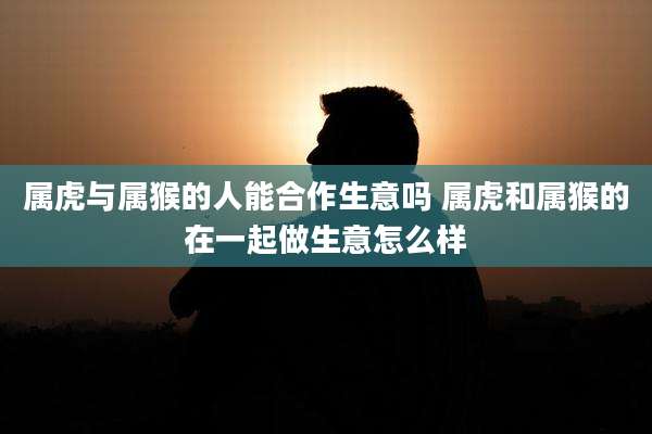 属虎与属猴的人能合作生意吗 属虎和属猴的在一起做生意怎么样