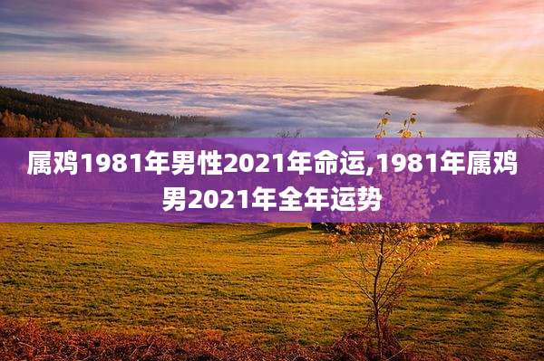 属鸡1981年男性2021年命运,1981年属鸡男2021年全年运势