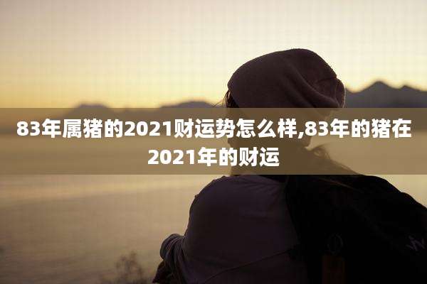 83年属猪的2021财运势怎么样,83年的猪在2021年的财运