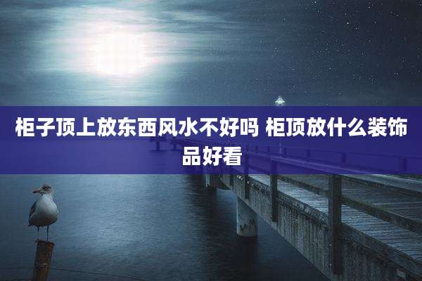 柜子顶上放东西风水不好吗 柜顶放什么装饰品好看