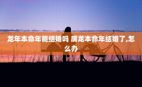 龙年本命年能结婚吗 属龙本命年结婚了,怎么办